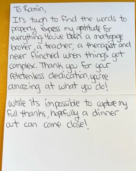 Handwritten thank-you card from a client: "To Ramin, It's tough to find the words to properly express my gratitude for everything. You've been a mortgage broker, a teacher, a therapist and never flinched when things got complex. Thank you for your relentless dedication, you're amazing at what you do! While it's impossible to capture my full thanks, hopefully a dinner out can come close!"